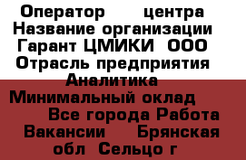 Оператор Call-центра › Название организации ­ Гарант-ЦМИКИ, ООО › Отрасль предприятия ­ Аналитика › Минимальный оклад ­ 17 000 - Все города Работа » Вакансии   . Брянская обл.,Сельцо г.